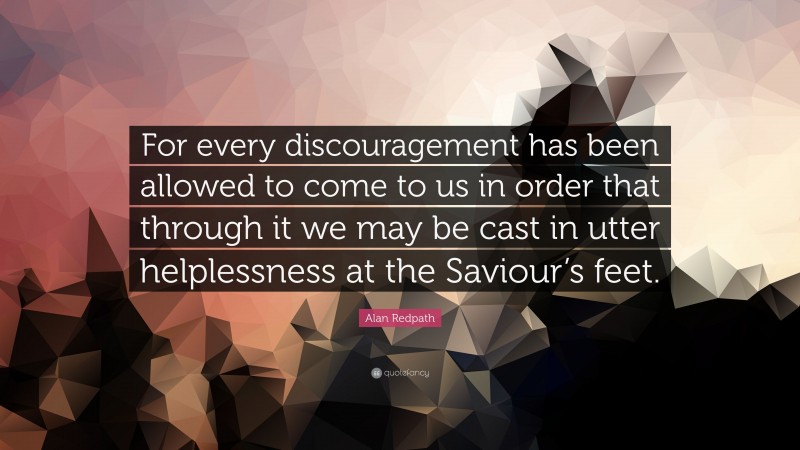 Alan Redpath Quote: “For every discouragement has been allowed to come to us in order that through it we may be cast in utter helplessness at the Saviour’s feet.”