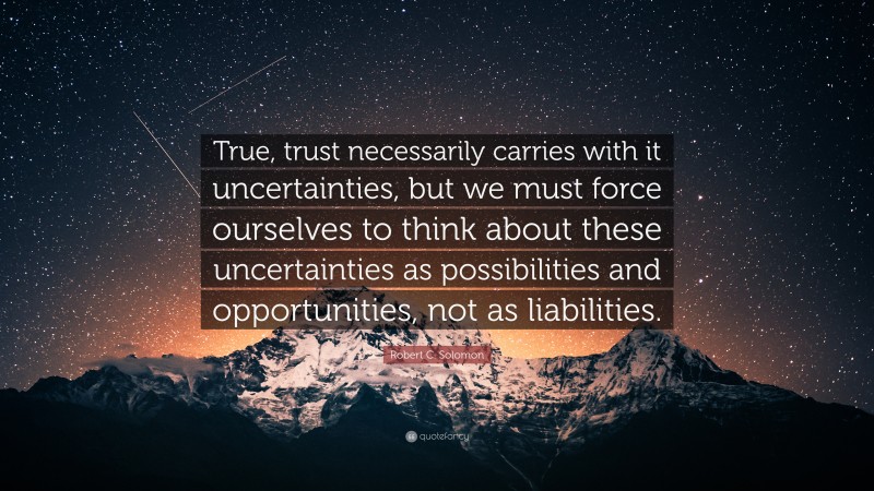 Robert C. Solomon Quote: “True, trust necessarily carries with it uncertainties, but we must force ourselves to think about these uncertainties as possibilities and opportunities, not as liabilities.”