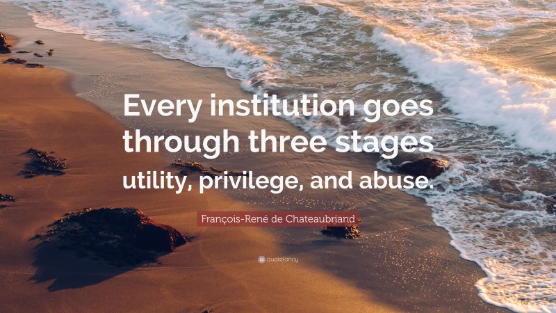 François-René de Chateaubriand Quote: “Every institution goes through three stages utility, privilege, and abuse.”