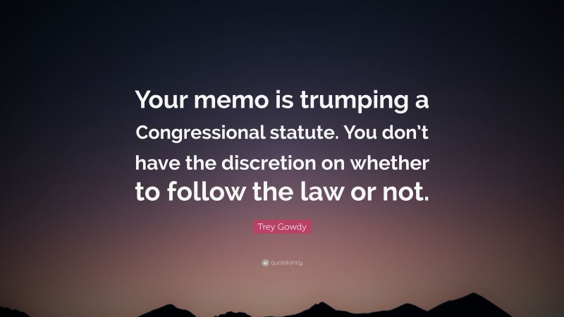 Trey Gowdy Quote: “Your memo is trumping a Congressional statute. You don’t have the discretion on whether to follow the law or not.”