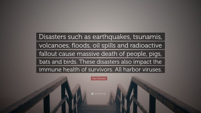 Paul Stamets Quote: “Disasters such as earthquakes, tsunamis, volcanoes, floods, oil spills and radioactive fallout cause massive death of people, pigs, bats and birds. These disasters also impact the immune health of survivors. All harbor viruses.”