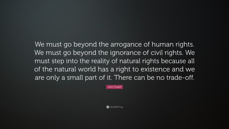 John Trudell Quote: “We must go beyond the arrogance of human rights. We must go beyond the ignorance of civil rights. We must step into the reality of natural rights because all of the natural world has a right to existence and we are only a small part of it. There can be no trade-off.”