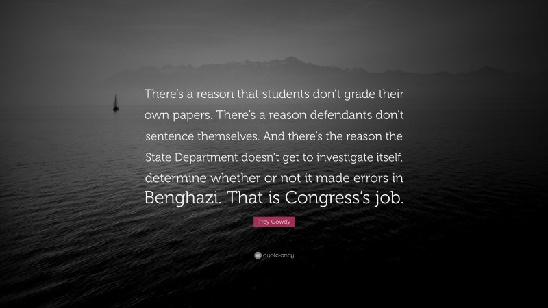 Trey Gowdy Quote: “There’s a reason that students don’t grade their own papers. There’s a reason defendants don’t sentence themselves. And there’s the reason the State Department doesn’t get to investigate itself, determine whether or not it made errors in Benghazi. That is Congress’s job.”