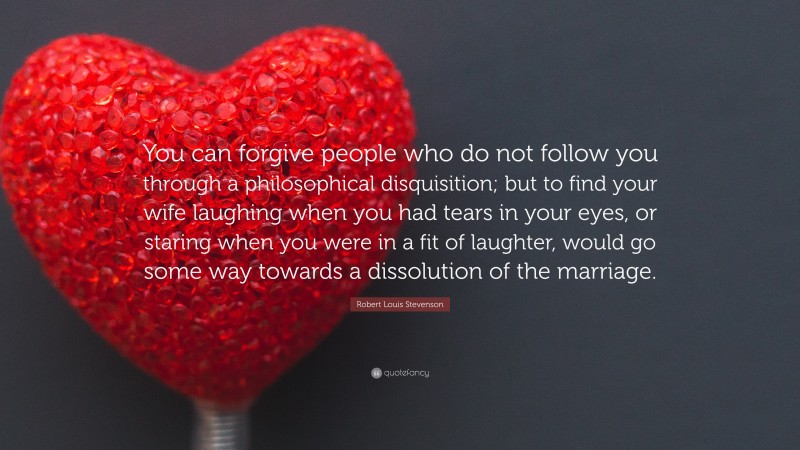 Robert Louis Stevenson Quote: “You can forgive people who do not follow you through a philosophical disquisition; but to find your wife laughing when you had tears in your eyes, or staring when you were in a fit of laughter, would go some way towards a dissolution of the marriage.”