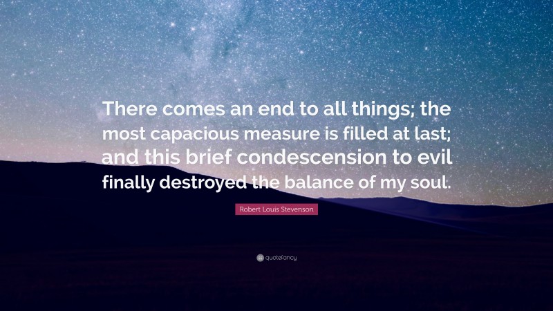 Robert Louis Stevenson Quote: “There comes an end to all things; the most capacious measure is filled at last; and this brief condescension to evil finally destroyed the balance of my soul.”