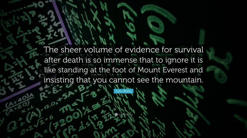 Colin Wilson Quote: “The sheer volume of evidence for survival after death is so immense that to ignore it is like standing at the foot of Mount Everest and insisting that you cannot see the mountain.”