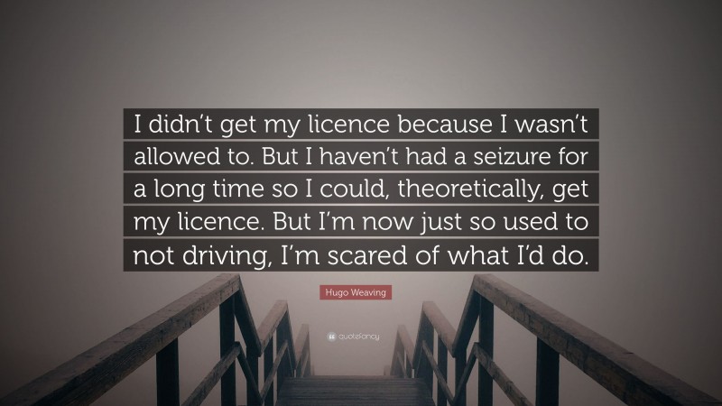 Hugo Weaving Quote: “I didn’t get my licence because I wasn’t allowed to. But I haven’t had a seizure for a long time so I could, theoretically, get my licence. But I’m now just so used to not driving, I’m scared of what I’d do.”