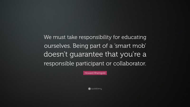 Howard Rheingold Quote: “We must take responsibility for educating ourselves. Being part of a ‘smart mob’ doesn’t guarantee that you’re a responsible participant or collaborator.”