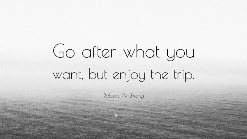 Robert Anthony Quote: “Go after what you want, but enjoy the trip.”