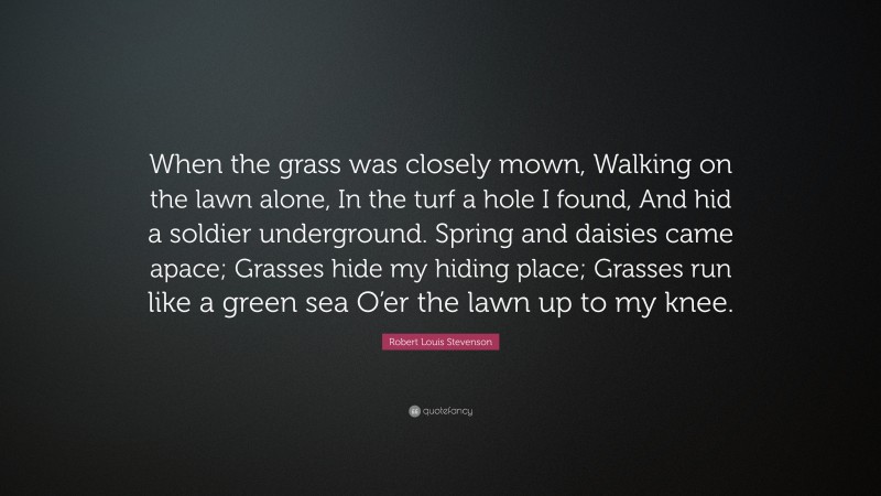 Robert Louis Stevenson Quote: “When the grass was closely mown, Walking on the lawn alone, In the turf a hole I found, And hid a soldier underground. Spring and daisies came apace; Grasses hide my hiding place; Grasses run like a green sea O’er the lawn up to my knee.”