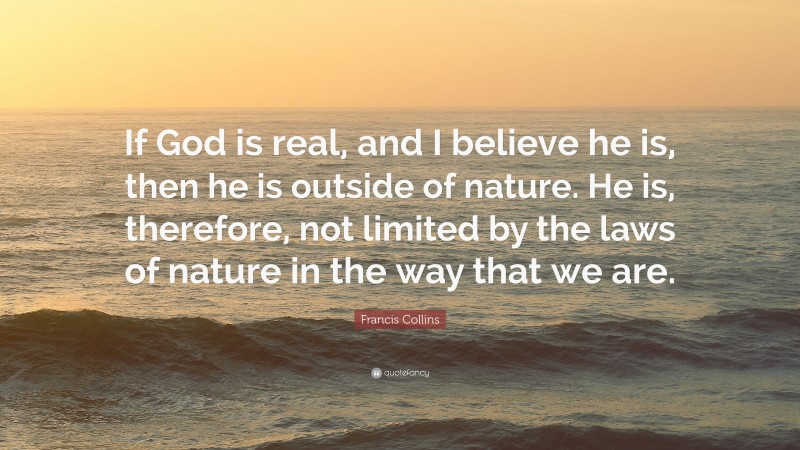 Francis Collins Quote: “If God is real, and I believe he is, then he is outside of nature. He is, therefore, not limited by the laws of nature in the way that we are.”