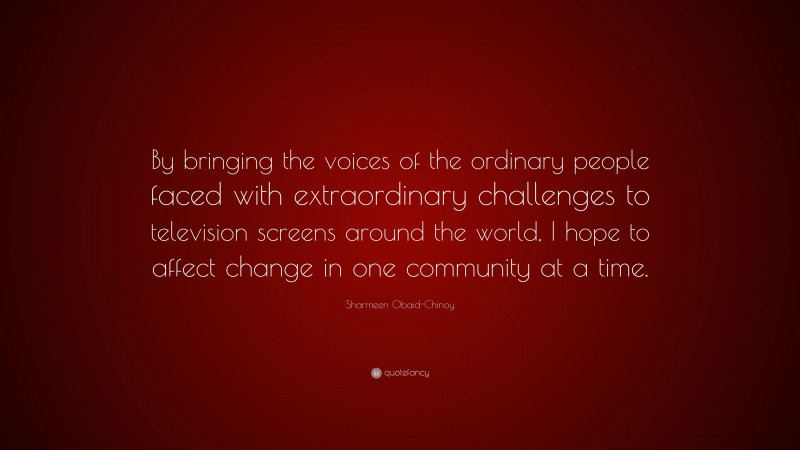 Sharmeen Obaid-Chinoy Quote: “By bringing the voices of the ordinary people faced with extraordinary challenges to television screens around the world, I hope to affect change in one community at a time.”