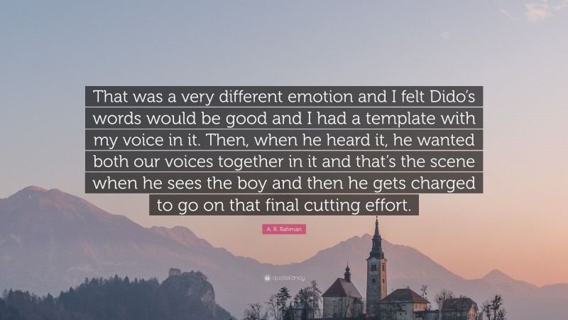 A. R. Rahman Quote: “That was a very different emotion and I felt Dido’s words would be good and I had a template with my voice in it. Then, when he heard it, he wanted both our voices together in it and that’s the scene when he sees the boy and then he gets charged to go on that final cutting effort.”