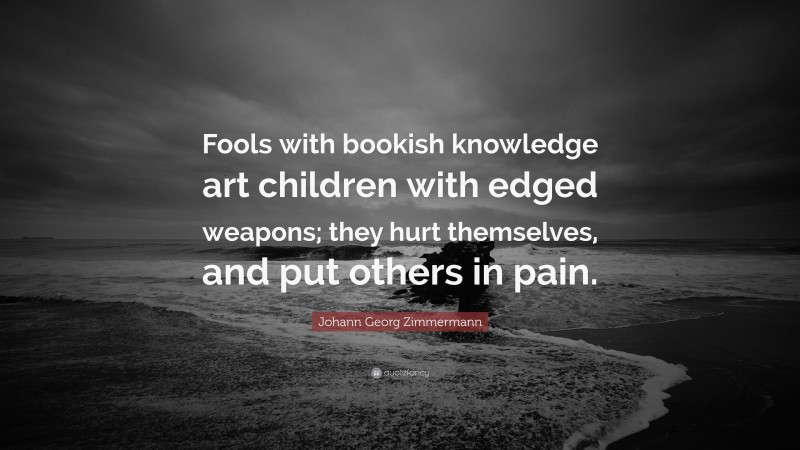 Johann Georg Zimmermann Quote: “Fools with bookish knowledge art children with edged weapons; they hurt themselves, and put others in pain.”
