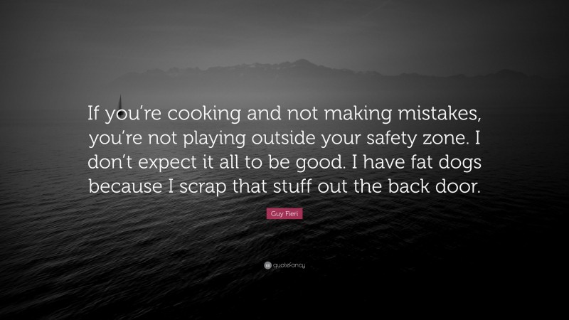 Guy Fieri Quote: “If you’re cooking and not making mistakes, you’re not playing outside your safety zone. I don’t expect it all to be good. I have fat dogs because I scrap that stuff out the back door.”