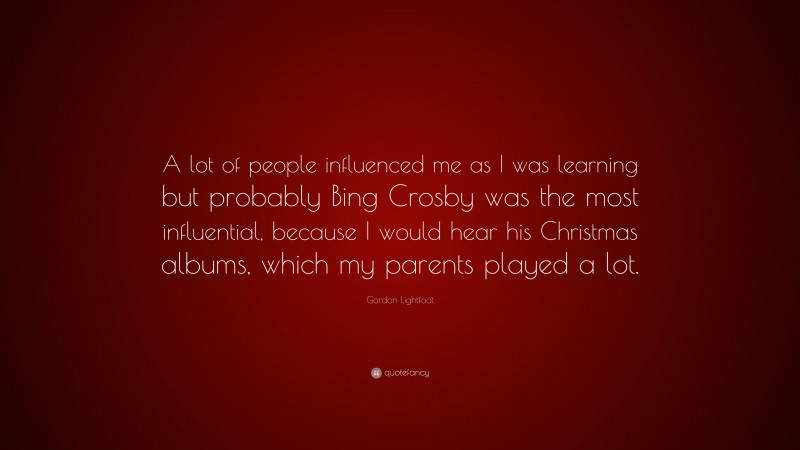 Gordon Lightfoot Quote: “A lot of people influenced me as I was learning but probably Bing Crosby was the most influential, because I would hear his Christmas albums, which my parents played a lot.”