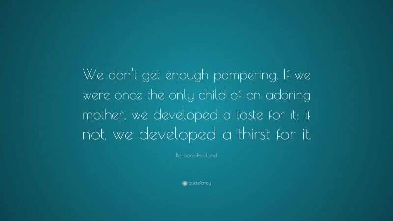 Barbara Holland Quote: “We don’t get enough pampering. If we were once the only child of an adoring mother, we developed a taste for it; if not, we developed a thirst for it.”