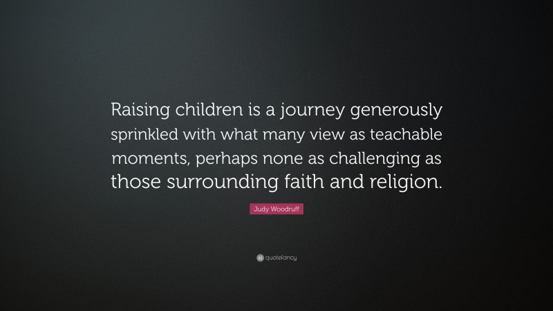 Judy Woodruff Quote: “Raising children is a journey generously sprinkled with what many view as teachable moments, perhaps none as challenging as those surrounding faith and religion.”