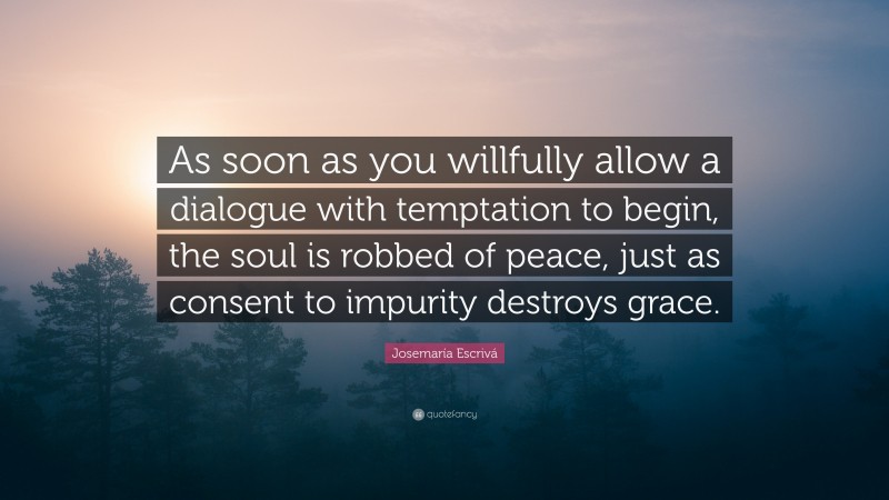 Josemaría Escrivá Quote: “As soon as you willfully allow a dialogue with temptation to begin, the soul is robbed of peace, just as consent to impurity destroys grace.”