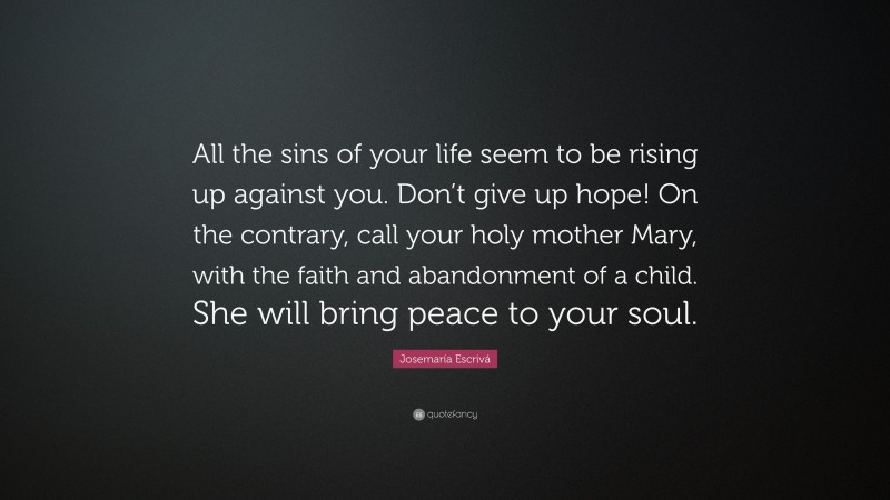 Josemaría Escrivá Quote: “All the sins of your life seem to be rising up against you. Don’t give up hope! On the contrary, call your holy mother Mary, with the faith and abandonment of a child. She will bring peace to your soul.”
