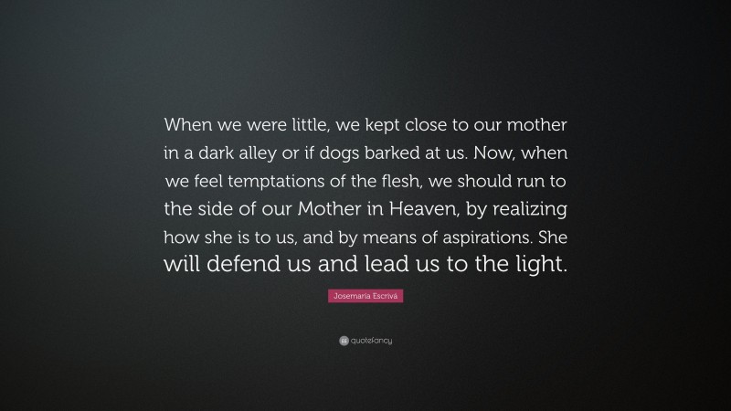 Josemaría Escrivá Quote: “When we were little, we kept close to our mother in a dark alley or if dogs barked at us. Now, when we feel temptations of the flesh, we should run to the side of our Mother in Heaven, by realizing how she is to us, and by means of aspirations. She will defend us and lead us to the light.”