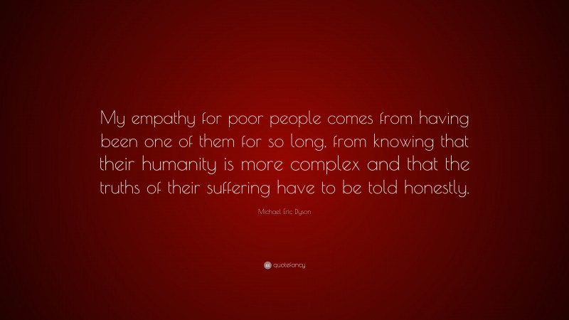 Michael Eric Dyson Quote: “My empathy for poor people comes from having been one of them for so long, from knowing that their humanity is more complex and that the truths of their suffering have to be told honestly.”