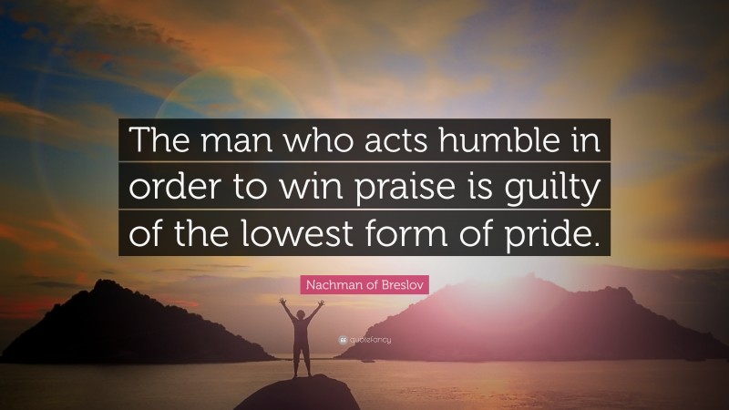 Nachman of Breslov Quote: “The man who acts humble in order to win praise is guilty of the lowest form of pride.”