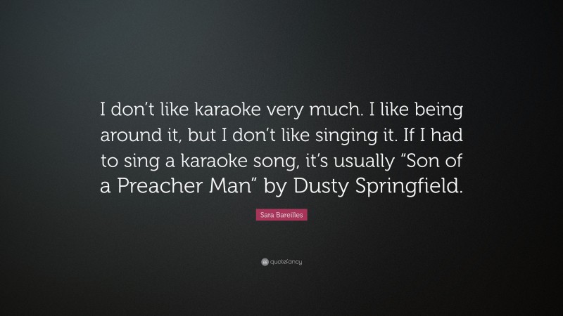 Sara Bareilles Quote: “I don’t like karaoke very much. I like being around it, but I don’t like singing it. If I had to sing a karaoke song, it’s usually “Son of a Preacher Man” by Dusty Springfield.”