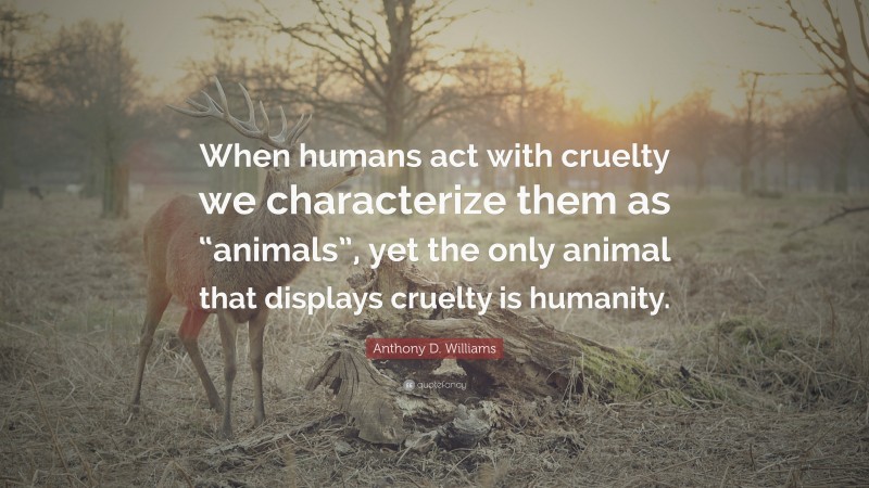 Anthony D. Williams Quote: “When humans act with cruelty we characterize them as “animals”, yet the only animal that displays cruelty is humanity.”