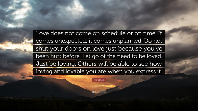 Rita Zahara Quote: “Love does not come on schedule or on time. It comes unexpected, it comes unplanned. Do not shut your doors on love just because you’ve been hurt before. Let go of the need to be loved. Just be loving. Others will be able to see how loving and lovable you are when you express it.”