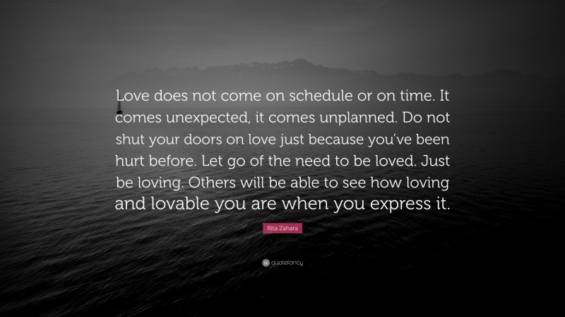 Rita Zahara Quote: “Love does not come on schedule or on time. It comes unexpected, it comes unplanned. Do not shut your doors on love just because you’ve been hurt before. Let go of the need to be loved. Just be loving. Others will be able to see how loving and lovable you are when you express it.”