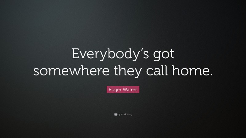 Roger Waters Quote: “Everybody’s got somewhere they call home.”