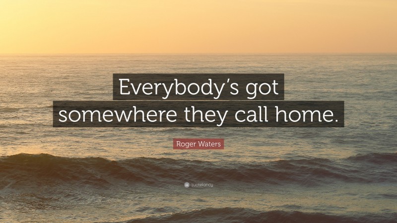 Roger Waters Quote: “Everybody’s got somewhere they call home.”
