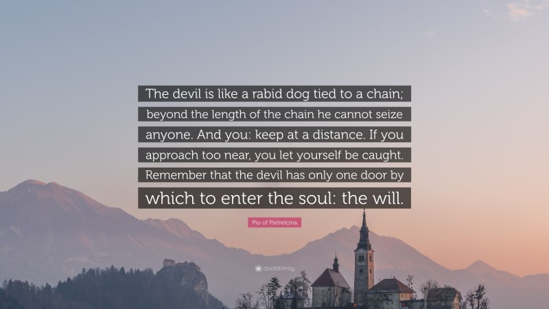 Pio of Pietrelcina Quote: “The devil is like a rabid dog tied to a chain; beyond the length of the chain he cannot seize anyone. And you: keep at a distance. If you approach too near, you let yourself be caught. Remember that the devil has only one door by which to enter the soul: the will.”