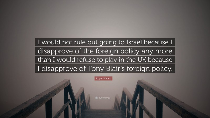 Roger Waters Quote: “I would not rule out going to Israel because I disapprove of the foreign policy any more than I would refuse to play in the UK because I disapprove of Tony Blair’s foreign policy.”
