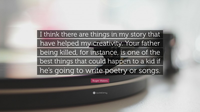 Roger Waters Quote: “I think there are things in my story that have helped my creativity. Your father being killed, for instance, is one of the best things that could happen to a kid if he’s going to write poetry or songs.”