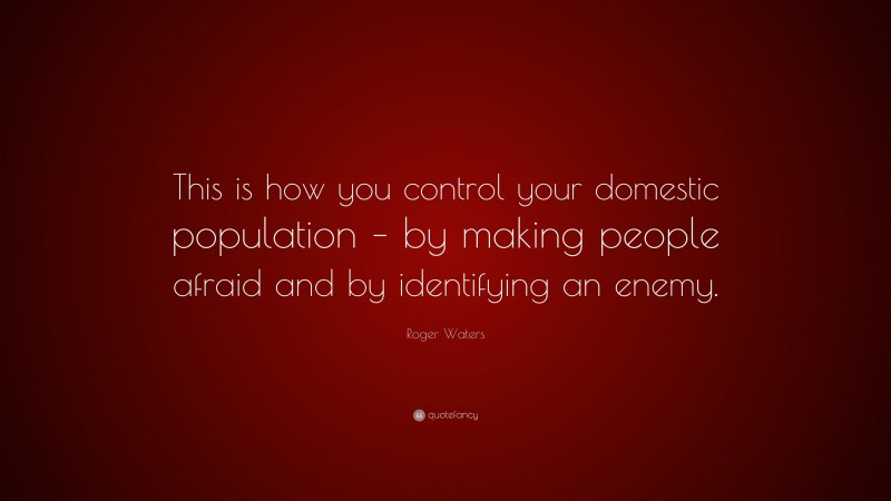 Roger Waters Quote: “This is how you control your domestic population – by making people afraid and by identifying an enemy.”