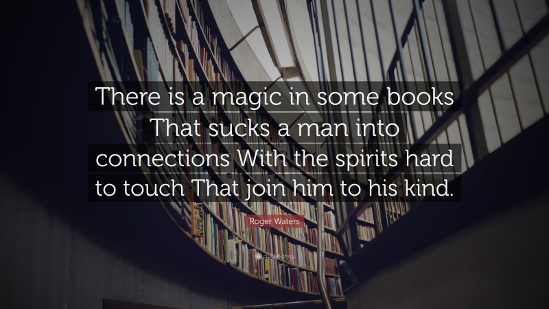 Roger Waters Quote: “There is a magic in some books That sucks a man into connections With the spirits hard to touch That join him to his kind.”