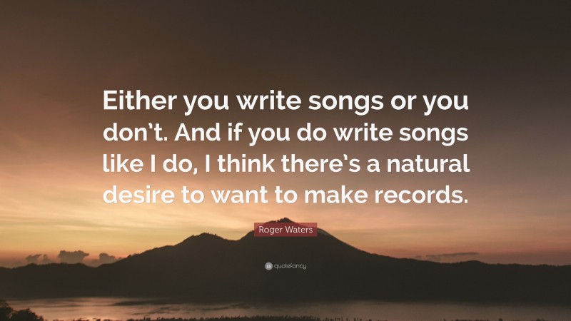 Roger Waters Quote: “Either you write songs or you don’t. And if you do write songs like I do, I think there’s a natural desire to want to make records.”