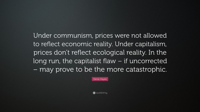 Denis Hayes Quote: “Under communism, prices were not allowed to reflect economic reality. Under capitalism, prices don’t reflect ecological reality. In the long run, the capitalist flaw – if uncorrected – may prove to be the more catastrophic.”