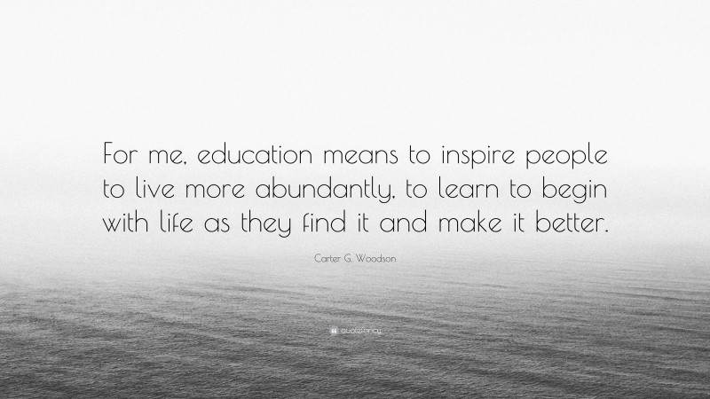 Carter G. Woodson Quote: “For me, education means to inspire people to live more abundantly, to learn to begin with life as they find it and make it better.”