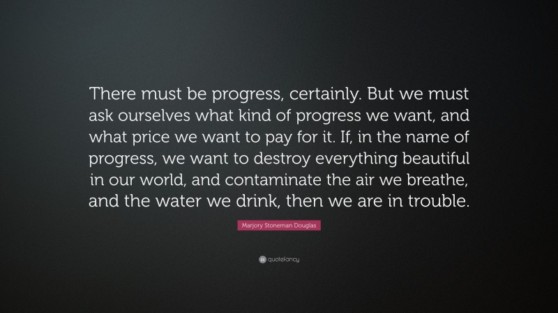 Marjory Stoneman Douglas Quote: “There must be progress, certainly. But we must ask ourselves what kind of progress we want, and what price we want to pay for it. If, in the name of progress, we want to destroy everything beautiful in our world, and contaminate the air we breathe, and the water we drink, then we are in trouble.”