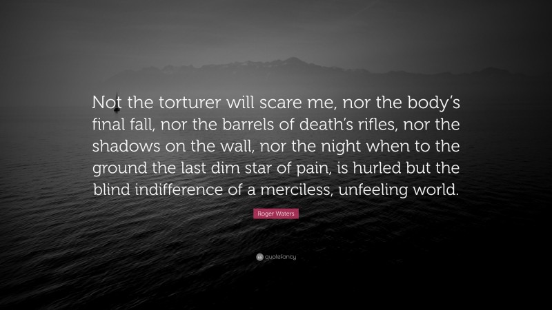 Roger Waters Quote: “Not the torturer will scare me, nor the body’s final fall, nor the barrels of death’s rifles, nor the shadows on the wall, nor the night when to the ground the last dim star of pain, is hurled but the blind indifference of a merciless, unfeeling world.”