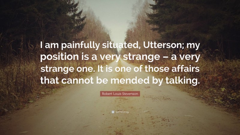 Robert Louis Stevenson Quote: “I am painfully situated, Utterson; my position is a very strange – a very strange one. It is one of those affairs that cannot be mended by talking.”