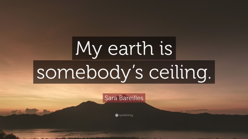 Sara Bareilles Quote: “My earth is somebody’s ceiling.”