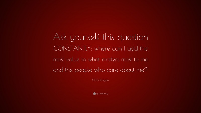Chris Brogan Quote: “Ask yourself this question CONSTANTLY: where can I add the most value to what matters most to me and the people who care about me?”
