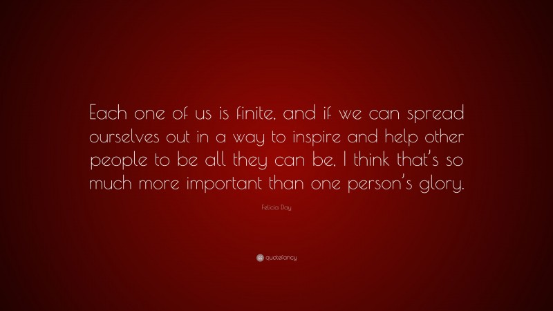 Felicia Day Quote: “Each one of us is finite, and if we can spread ourselves out in a way to inspire and help other people to be all they can be, I think that’s so much more important than one person’s glory.”