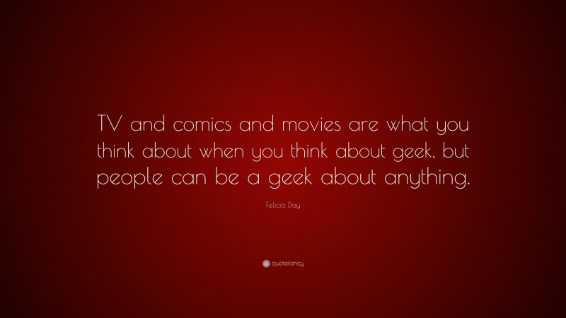 Felicia Day Quote: “TV and comics and movies are what you think about when you think about geek, but people can be a geek about anything.”