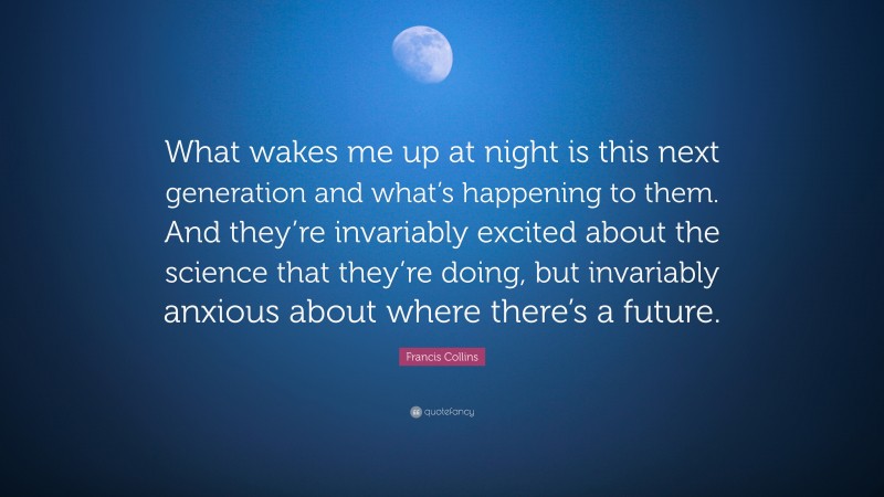 Francis Collins Quote: “What wakes me up at night is this next generation and what’s happening to them. And they’re invariably excited about the science that they’re doing, but invariably anxious about where there’s a future.”