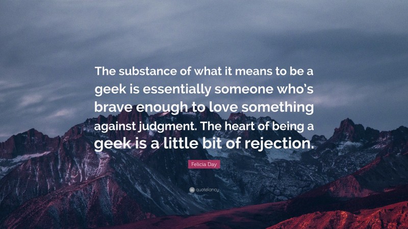 Felicia Day Quote: “The substance of what it means to be a geek is essentially someone who’s brave enough to love something against judgment. The heart of being a geek is a little bit of rejection.”